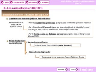 HISTORIA DEL MUNDO CONTEMPORÁNEO
TEMA 3
RECURSOS INTERNETPRESENTACIÓN
Santillana
INICIO
SALIRSALIRANTERIORANTERIOR
6.- Los nacionalismos (1848-1871)
El nacionalismo en la Europa del siglo XIX
El sentimiento nacional (nación, nacionalismo)
se desarrolló en el
siglo XIX por
diversas causas
- Por la ocupación napoleónica que provocó una fuerte oposición nacional
- La influencia del Romanticismo por su exaltación de la identidad propia:
una lengua, una cultura, una historia o una religión comunes
-Por la lucha contra los Estados opresores surgidos tras el Congreso de
Viena (1815)
Hubo dos tipos de
nacionalismos
Nacionalismo disgregador
Nacionalismo unificador
- Unirse en un Estado-nación (Italia, Alemania)
- Separarse y formar su propio Estado (Bélgica o Grecia)- Separarse y formar su propio Estado (Bélgica o Grecia)
 