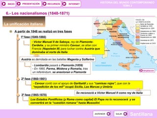 HISTORIA DEL MUNDO CONTEMPORÁNEO
TEMA 3
RECURSOS INTERNETPRESENTACIÓN
Santillana
INICIO
SALIRSALIRANTERIORANTERIOR
6.- Los nacionalismos (1848-1871)
La unificación italiana
A partir de 1848 se realizó en tres fases
1ª fase (1849-1860)
- Víctor Manuel II de Saboya, rey de Piamonte-
Cerdeña, y su primer ministro Cavour, se alían con
Francia (Napoleón III) para luchar contra Austria que
dominaba el norte de Italia
Austria es derrotada en las batallas Magenta y Solferino
Ampliación
- Lombardía pasará a Piamonte (1859)
- En 1860, Parma, Módena y Romaña, tras
un referéndum, se anexionan a Piamonte
2ª fase (1860-1861)
- Cavour contó con el apoyo de Garibaldi y sus “camisas rojas”, que con la
“expedición de los mil” ocupó Sicilia, Las Marcas y Umbría
Se reconoció a Víctor Manuel II como rey de Italia
3ª fase (1865-1870)
Los Estados Pontificios (y Roma como capital) El Papa no lo reconocerá y se
convertirá en la “cuestión romana” hasta Mussolini
 