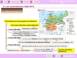 HISTORIA DEL MUNDO CONTEMPORÁNEO
TEMA 3
RECURSOS INTERNETPRESENTACIÓN
Santillana
INICIO
SALIRSALIRANTERIORANTERIOR
6.- Los nacionalismos (1848-1871)
La unificación alemana
Ampliación
Prusia liderará el nuevo proyecto de unificación
- De la mano del primer ministro Bismarck
Autoritario y militarista
1ª fase (1859-1865)
- Guerra contra Dinamarca: los ducados
de Schleswig y Lauenburg pasan a
manos de Prusia y Holstein a Austria
2ª fase (1866-1869)
- La disputa por Holstein provoca la guerra entre Austria y Prusia
Victoria prusiana de Sadowa, 1866Se crea la Confederación de Alemania del Norte
3ª fase (1870-1871)
- Bismarck había creado una alianza con los Estados del Sur de Alemania
Provocó la guerra contra Francia
Victoria prusiana de Sedán, 1870
Ocupación de Alsacia y Lorena
Creación del II Reich
(Guillermo I)
 