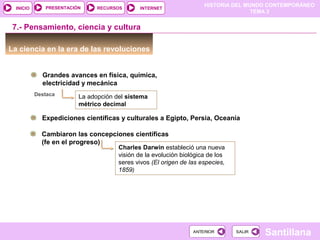 HISTORIA DEL MUNDO CONTEMPORÁNEO
TEMA 3
RECURSOS INTERNETPRESENTACIÓN
Santillana
INICIO
SALIRSALIRANTERIORANTERIOR
7.- Pensamiento, ciencia y cultura
La ciencia en la era de las revoluciones
Grandes avances en física, química,
electricidad y mecánica
La adopción del sistema
métrico decimal
Destaca
Expediciones científicas y culturales a Egipto, Persia, Oceanía
Cambiaron las concepciones científicas
(fe en el progreso)
Charles Darwin estableció una nueva
visión de la evolución biológica de los
seres vivos (El origen de las especies,
1859)
 