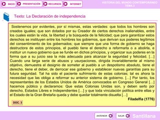 HISTORIA DEL MUNDO CONTEMPORÁNEO
TEMA 3
RECURSOS INTERNETPRESENTACIÓN
Santillana
INICIO
SALIRSALIRANTERIORANTERIOR
Texto: La Declaración de independencia
Sostenemos por evidentes, por sí mismas, estas verdades: que todos los hombres son
creados iguales; que son dotados por su Creador de ciertos derechos inalienables, entre
los cuales están la vida, la libertad y la búsqueda de la felicidad; que para garantizar estos
derechos se instituyen entre los hombres los gobiernos, que derivan sus poderes legítimos
del consentimiento de los gobernados; que siempre que una forma de gobierno se haga
destructora de estos principios, el pueblo tiene el derecho a reformarla o a abolirla, e
instituir un nuevo gobierno que se funde en dichos principios, y organizar sus poderes en la
forma que a su juicio sea la más adecuada para alcanzar la seguridad y felicidad. […]
Cuando una larga serie de abusos y usurpaciones, dirigida invariablemente al mismo
objetivo, demuestra el designio de someter al pueblo a un despotismo absoluto, tiene el
derecho, tiene el deber, de derrocar ese gobierno y establecer nuevas garantías para su
futura seguridad. Tal ha sido el paciente sufrimiento de estas colonias; tal es ahora la
necesidad que las obliga a reformar su anterior sistema de gobierno. […] Por tanto, los
representantes de los Estados Unidos de América convocados en Congreso General […]
hacemos público y declaramos: Que estas Colonias Unidas son, y deben serlo por
derecho, Estados Libres e Independientes […] y que toda vinculación política entre ellas y
el Estado de la Gran Bretaña queda y debe quedar totalmente disuelta […]
Filadelfia (1776)
DOC. 3DOC. 3
 