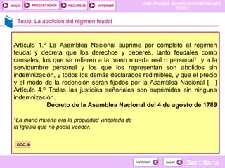 HISTORIA DEL MUNDO CONTEMPORÁNEO
TEMA 3
RECURSOS INTERNETPRESENTACIÓN
Santillana
INICIO
SALIRSALIRANTERIORANTERIOR
Texto: La abolición del régimen feudal
Artículo 1.º La Asamblea Nacional suprime por completo el régimen
feudal y decreta que los derechos y deberes, tanto feudales como
censales, los que se refieren a la mano muerta real o personal1
y a la
servidumbre personal y los que los representan son abolidos sin
indemnización, y todos los demás declarados redimibles, y que el precio
y el modo de la redención serán fijados por la Asamblea Nacional […]
Artículo 4.º Todas las justicias señoriales son suprimidas sin ninguna
indemnización.
Decreto de la Asamblea Nacional del 4 de agosto de 1789
1
La mano muerta era la propiedad vinculada de
la Iglesia que no podía vender.
DOC. 9DOC. 9
 
