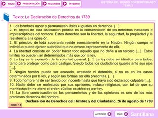 HISTORIA DEL MUNDO CONTEMPORÁNEO
TEMA 3
RECURSOS INTERNETPRESENTACIÓN
Santillana
INICIO
SALIRSALIRANTERIORANTERIOR
1. Los hombres nacen y permanecen libres e iguales en derechos. […]
2. El objeto de toda asociación política es la conservación de los derechos naturales e
imprescriptibles del hombre. Estos derechos son la libertad, la seguridad, la propiedad y la
resistencia a la opresión.
3. El principio de toda soberanía reside esencialmente en la Nación. Ningún cuerpo ni
individuo puede ejercer autoridad que no emane expresamente de ella.
4. La libertad consiste en poder hacer todo aquello que no dañe a un tercero […]. Estos
límites no pueden ser determinados más que por la ley.
6. La Ley es la expresión de la voluntad general. […]. La ley debe ser idéntica para todos,
tanto para proteger como para castigar. Siendo todos los ciudadanos iguales ante sus ojos
[…].
7. Ningún hombre puede ser acusado, arrestado ni detenido, si no es en los casos
determinados por la ley, y según las formas por ella prescritas. […]
9. Todo hombre ha de ser tenido por inocente hasta que haya sido declarado culpable […].
10. Nadie debe ser molestado por sus opiniones, incluso religiosas, con tal de que su
manifestación no altere el orden público establecido por ley.
11. La libre comunicación de los pensamientos y de las opiniones es uno de los más
preciosos derechos del hombre.
Declaración de Derechos del Hombre y del Ciudadano, 26 de agosto de 1789
Texto: La Declaración de Derechos de 1789
DOC. 11DOC. 11
 