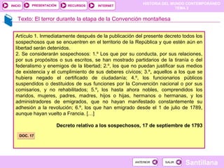 HISTORIA DEL MUNDO CONTEMPORÁNEO
TEMA 3
RECURSOS INTERNETPRESENTACIÓN
Santillana
INICIO
SALIRSALIRANTERIORANTERIOR
Texto: El terror durante la etapa de la Convención montañesa
Artículo 1. Inmediatamente después de la publicación del presente decreto todos los
sospechosos que se encuentren en el territorio de la República y que estén aún en
libertad serán detenidos.
2. Se considerarán sospechosos: 1.º Los que por su conducta, por sus relaciones,
por sus propósitos o sus escritos, se han mostrado partidarios de la tiranía o del
federalismo y enemigos de la libertad; 2.º, los que no puedan justificar sus medios
de existencia y el cumplimiento de sus deberes cívicos; 3.º, aquellos a los que se
hubiera negado el certificado de ciudadanía; 4.º, los funcionarios públicos
suspendidos o destituidos de sus funciones por la Convención nacional o por sus
comisarios, y no rehabilitados; 5.º, los hasta ahora nobles, comprendidos los
maridos, mujeres, padres, madres, hijos o hijas, hermanos o hermanas, y los
administradores de emigrados, que no hayan manifestado constantemente su
adhesión a la revolución; 6.º, los que han emigrado desde el 1 de julio de 1789,
aunque hayan vuelto a Francia. […]
Decreto relativo a los sospechosos, 17 de septiembre de 1793
DOC. 17DOC. 17
 