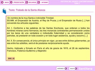 HISTORIA DEL MUNDO CONTEMPORÁNEO
TEMA 3
RECURSOS INTERNETPRESENTACIÓN
Santillana
INICIO
SALIRSALIRANTERIORANTERIOR
En nombre de la muy Santa e indivisible Trinidad.
SS.MM. el Emperador de Austria, el Rey de Prusia, y el Emperador de Rusia [...] han
convenido los artículos siguientes:
Art. I. Conforme a las palabras de las Santas Escrituras, que ordenan a todos los
hombres mirarse como hermanos, los tres monarcas contratantes permanecerán unidos
por los lazos de una verdadera e indisoluble fraternidad y se considerarán como
patriotas, se prestarán en toda ocasión y en todo lugar asistencia, ayuda y socorro [...]
Art. II. En consecuencia, el único principio en vigor, ya sea entre dichos gobernantes, ya
sea entre los súbditos, será el de prestarse recíprocamente ayuda.
Hecho, triplicado y firmado en París el año de gracia de 1815, el 26 de septiembre.
Francisco, Federico-Guillermo y Alejandro
Texto: Tratado de la Santa Alianza
DOC. 23DOC. 23
 