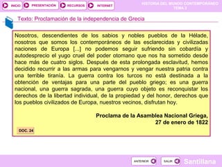 HISTORIA DEL MUNDO CONTEMPORÁNEO
TEMA 3
RECURSOS INTERNETPRESENTACIÓN
Santillana
INICIO
SALIRSALIRANTERIORANTERIOR
Nosotros, descendientes de los sabios y nobles pueblos de la Hélade,
nosotros que somos los contemporáneos de las esclarecidas y civilizadas
naciones de Europa [...] no podemos seguir sufriendo sin cobardía y
autodesprecio el yugo cruel del poder otomano que nos ha sometido desde
hace más de cuatro siglos. Después de esta prolongada esclavitud, hemos
decidido recurrir a las armas para vengarnos y vengar nuestra patria contra
una terrible tiranía. La guerra contra los turcos no está destinada a la
obtención de ventajas para una parte del pueblo griego; es una guerra
nacional, una guerra sagrada, una guerra cuyo objeto es reconquistar los
derechos de la libertad individual, de la propiedad y del honor, derechos que
los pueblos civilizados de Europa, nuestros vecinos, disfrutan hoy.
Proclama de la Asamblea Nacional Griega,
27 de enero de 1822
Texto: Proclamación de la independencia de Grecia
DOC. 24DOC. 24
 