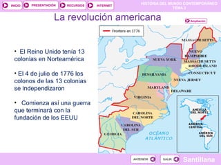 HISTORIA DEL MUNDO CONTEMPORÁNEO
TEMA 3
RECURSOS INTERNETPRESENTACIÓN
Santillana
INICIO
SALIRSALIRANTERIORANTERIOR
La revolución americana
• El Reino Unido tenía 13
colonias en Norteamérica
• El 4 de julio de 1776 los
colonos de las 13 colonias
se independizaron
• Comienza así una guerra
que terminará con la
fundación de los EEUU
Ampliación
 