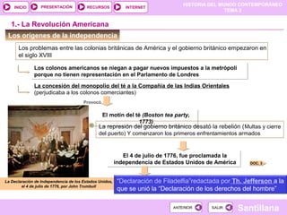 HISTORIA DEL MUNDO CONTEMPORÁNEO
TEMA 3
RECURSOS INTERNETPRESENTACIÓN
Santillana
INICIO
SALIRSALIRANTERIORANTERIOR
Los orígenes de la independencia
1.- La Revolución Americana
Los problemas entre las colonias británicas de América y el gobierno británico empezaron en
el siglo XVIII
La Declaración de Independencia de los Estados Unidos,
el 4 de julio de 1776, por John Trumbull
Los colonos americanos se niegan a pagar nuevos impuestos a la metrópoli
porque no tienen representación en el Parlamento de Londres
Los colonos americanos se niegan a pagar nuevos impuestos a la metrópoli
porque no tienen representación en el Parlamento de Londres
La concesión del monopolio del té a la Compañía de las Indias Orientales
(perjudicaba a los colonos comerciantes)
Provocó
El motín del té (Boston tea party,
1773)
El motín del té (Boston tea party,
1773)
La represión del gobierno británico desató la rebelión (Multas y cierre
del puerto) Y comenzaron los primeros enfrentamientos armados
El 4 de julio de 1776, fue proclamada la
independencia de Estados Unidos de América
El 4 de julio de 1776, fue proclamada la
independencia de Estados Unidos de América
“Declaración de Filadelfia”redactada por Th. Jefferson a la
que se unió la “Declaración de los derechos del hombre”
DOC. 3
 
