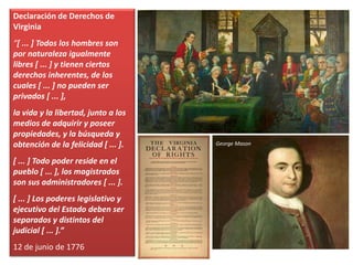 Declaración de Derechos de
Virginia
“[ ... ] Todos los hombres son
por naturaleza igualmente
libres [ ... ] y tienen ciertos
derechos inherentes, de los
cuales [ ... ] no pueden ser
privados [ ... ],
la vida y la libertad, junto a los
medios de adquirir y poseer
propiedades, y la búsqueda y
obtención de la felicidad [ ... ].
[ ... ] Todo poder reside en el
pueblo [ ... ], los magistrados
son sus administradores [ ... ].
[ ... ] Los poderes legislativo y
ejecutivo del Estado deben ser
separados y distintos del
judicial [ ... ].”
12 de junio de 1776
George Mason
 