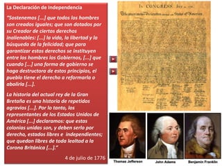 La Declaración de Independencia
“Sostenemos [...] que todos los hombres
son creados iguales; que son dotados por
su Creador de ciertos derechos
inalienables: [...] la vida, la libertad y la
búsqueda de la felicidad; que para
garantizar estos derechos se instituyen
entre los hombres los Gobiernos, [...] que
cuando [...] una forma de gobierno se
haga destructora de estos principios, el
pueblo tiene el derecho a reformarla o
abolirla [...].
La historia del actual rey de la Gran
Bretaña es una historia de repetidos
agravios [...]. Por lo tanto, los
representantes de los Estados Unidos de
América [...] declaramos: que estas
colonias unidas son, y deben serlo por
derecho, estados libres e independientes;
que quedan libres de toda lealtad a la
Corona Británica [...].”
4 de julio de 1776
 