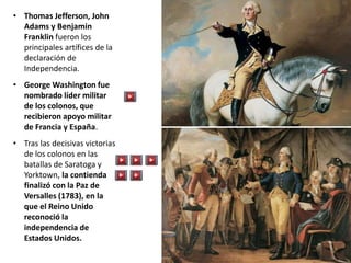 • Thomas Jefferson, John
Adams y Benjamin
Franklin fueron los
principales artífices de la
declaración de
Independencia.
• George Washington fue
nombrado líder militar
de los colonos, que
recibieron apoyo militar
de Francia y España.
• Tras las decisivas victorias
de los colonos en las
batallas de Saratoga y
Yorktown, la contienda
finalizó con la Paz de
Versalles (1783), en la
que el Reino Unido
reconoció la
independencia de
Estados Unidos.
 