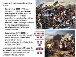 La guerra de Independencia tuvo dos
etapas:
• Primera fase (1775-1777). Los
insurgentes, dirigidos por George
Washington, se enfrentaron a los
británicos con una táctica de
guerrillas. La victoria de las milicias
de Washington en Saratoga (1777)
decidió a Francia (enemiga del Reino
Unido) a apoyar a los rebeldes.
España también apoyó la causa
independentista.
• Segunda fase (1778-1782). En
octubre de 1781, las tropas británicas
fueron derrotadas en Yorktown,
gracias a la creciente
profesionalización del ejército de los
colonos americanos.
La paz se restableció con el Tratado de
Versalles (1783), por el que Reino Unido
reconocía la independencia de los
Estados Unidos de América.
Lexington y Concord:
Bunker Hill y Trenton:
New York y Camden:
Valley Forge:
Saratoga:
Yorktown:
 