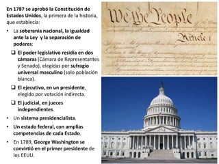 En 1787 se aprobó la Constitución de
Estados Unidos, la primera de la historia,
que establecía:
• La soberanía nacional, la igualdad
ante la Ley y la separación de
poderes:
 El poder legislativo residía en dos
cámaras (Cámara de Representantes
y Senado), elegidas por sufragio
universal masculino (solo población
blanca).
 El ejecutivo, en un presidente,
elegido por votación indirecta.
 El judicial, en jueces
independientes.
• Un sistema presidencialista.
• Un estado federal, con amplias
competencias de cada Estado.
• En 1789, George Washington se
convirtió en el primer presidente de
los EEUU.
 