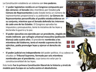 La Constitución establecía un sistema con tres poderes.
• El poder legislativo residía en un Congreso compuesto por
dos cámaras: el Senado (dos miembros por Estado) y la
Cámara de Representantes (cada Estado tenía un número de
representantes proporcional a su población). La Cámara de
Representantes personificaba al pueblo estadounidense en
su conjunto, mientras que el Senado defendía los intereses
de cada uno de los Estados. El Congreso aprueba los
impuestos y presupuestos, tenía la iniciativa de las leyes y
declaraba la guerra y la paz.
• El poder ejecutivo era ejercido por un presidente, elegido de
modo indirecto por sufragio universal masculino (población
blanca) cada cuatro años. El presidente nombraba a los
miembros del Gobierno, tenía el mando supremo de los
ejércitos, podía promulgar leyes y ejercer el derecho de
veto.
• El poder judicial era independiente del poder político. A su cabeza se
situaba un Tribunal Supremo, formado por seis miembros
nombrados por el presidente, cuya tarea era velar por la
constitucionalidad de las leyes.
Este texto fue la primera Constitución liberal de la historia y sirvió de
modelo para Europa en su lucha contra el absolutismo.
 