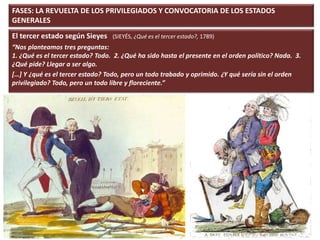 FASES: LA REVUELTA DE LOS PRIVILEGIADOS Y CONVOCATORIA DE LOS ESTADOS
GENERALES
El tercer estado según Sieyes (SIEYÉS, ¿Qué es el tercer estado?, 1789)
“Nos planteamos tres preguntas:
1. ¿Qué es el tercer estado? Todo. 2. ¿Qué ha sido hasta el presente en el orden político? Nada. 3.
¿Qué pide? Llegar a ser algo.
[…] Y ¿qué es el tercer estado? Todo, pero un todo trabado y oprimido. ¿Y qué sería sin el orden
privilegiado? Todo, pero un todo libre y floreciente.”
 