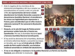 • Ante la negativa de los miembros de los
estamentos privilegiados y del rey a aceptar sus
reivindicaciones en cuanto a voto, en junio de
1789, los representantes del tercer estado
abandonaron los Estados Generales y pasaron a
denominarse Asamblea Nacional, al considerarse
los únicos con legitimidad para representar a
Francia, pues consideraban que en ellos recaía la
soberanía nacional Así comenzó la Revolución
Francesa.
• Después, en la sala del Juego de Pelota juraron
permanecer unidos hasta dar a Francia una
Constitución. Por eso, la Asamblea Nacional pasó
a llamarse Asamblea Nacional Constituyente.
FASES: LA ASAMBLEA NACIONAL CONSTITUYENTE (1789-1791)
• El rey anuló las decisiones de la Asamblea, destituyó
al ministro reformista Necker y concentró las tropas
en Versalles, por lo que el 14 de julio de 1789 el
pueblo de París asaltó la Bastilla, una fortaleza
medieval convertida en símbolo del absolutismo.
• El rey se vio obligado a reconocer a la Asamblea Nacional y se formó una Guardia
Nacional, para defender la revolución.
 