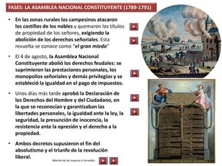 FASES: LA ASAMBLEA NACIONAL CONSTITUYENTE (1789-1791)
• En las zonas rurales los campesinos atacaron
los castillos de los nobles y quemaron los títulos
de propiedad de los señores, exigiendo la
abolición de los derechos señoriales. Esta
revuelta se conoce como “el gran miedo”
• El 4 de agosto, la Asamblea Nacional
Constituyente abolió los derechos feudales: se
suprimieron las prestaciones personales, los
monopolios señoriales y demás privilegios y se
estableció la igualdad en el pago de impuestos.
• Unos días más tarde aprobó la Declaración de
los Derechos del Hombre y del Ciudadano, en
la que se reconocían y garantizaban las
libertades personales, la igualdad ante la ley, la
seguridad, la presunción de inocencia, la
resistencia ante la opresión y el derecho a la
propiedad.
• Ambos decretos supusieron el fin del
absolutismo y el triunfo de la revolución
liberal.
Marcha de las mujeres a Versalles:
 