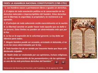 FASES: LA ASAMBLEA NACIONAL CONSTITUYENTE (1789-1791)
“1. Los hombres nacen y permanecen libres e iguales en derechos.
2. El objeto de toda asociación política es la conservación de los
derechos naturales e imprescriptibles del hombre. Estos derechos
son la libertad, la seguridad, la propiedad y la resistencia a la
opresión.
3. El principio de toda soberanía reside esencialmente en la nación.
4. La libertad consiste en poder hacer todo aquello que no dañe a
un tercero. Estos límites no pueden ser determinados más que por
la ley.
6. La ley es la expresión de la voluntad general. La ley debe ser
idéntica para todos.
7. Ningún hombre puede ser acusado, arrestado ni detenido, si no
es en los casos determinados por la ley.
9. Todo hombre ha de ser tenido por inocente hasta que haya sido
declarado culpable.
10. Nadie debe ser molestado por sus opiniones, incluso religiosas.
11. La libre comunicación de los pensamientos y de las opiniones
es uno de los más preciosos derechos del hombre.”
Declaración de Derechos del Hombre y del Ciudadano, 26 de agosto de 1789
 