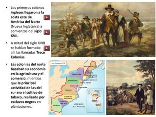 • Los primeros colonos
ingleses llegaron a la
costa este de
América del Norte
(Nueva Inglaterra) a
comienzos del siglo
XVII.
• A mitad del siglo XVIII
se habían formado
allí las llamadas Trece
Colonias.
• Las colonias del norte
basaban su economía
en la agricultura y el
comercio, mientras
que la principal
actividad de las del
sur era el cultivo de
tabaco, realizado por
esclavos negros en
plantaciones.
 