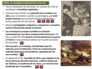 FASES: LA ASAMBLEA LEGISLATIVA (1791-92)
• Tras la celebración de elecciones, en octubre de 1791 se
constituyó la Asamblea Legislativa.
• Tuvo que hacer frente a la oposición de la nobleza y el
clero, que se resistían a perder sus privilegios, y a la del
propio monarca, que conspiró contra la Revolución e
incluso trató de huir de Francia.
• Muchos privilegiados emigraron y empezaron a conspirar
contra la Revolución desde el exterior.
• Las monarquías europeas también se sintieron
amenazadas por las ideas revolucionarias francesas. Por
ello, en abril de 1792 Austria y Prusia declararon la guerra
a Francia. A esta amenaza exterior se le sumó la escasez
de alimentos.
• Otros grupos, sin embargo, consideraban que las
reformas eran insuficientes. Entre los revolucionarios
radicales destacaron los jacobinos, apoyados por los
sans-culottes.
• En agosto de 1792, el pueblo de París, que culpaba al rey
de las primeras derrotas francesas, asaltó el palacio de
las Tullerías, la residencia de los reyes, y el monarca fue
destituido por la Asamblea.
 