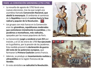 • La revuelta de agosto de 1792 forzó unas
nuevas elecciones, tras las que surgió una
asamblea llamada Convención Nacional, que
abolió la monarquía. El ambiente al comienzo
de la República marcó el camino hacia la fase
radical y popular de la Revolución.
• Los grupos con más fuerza en la Convención
eran los girondinos, republicanos moderados
que controlaron inicialmente la asamblea, y los
jacobinos o montañeses, más radicales,
apoyados por las masas populares de París.
• La Convención juzgó y condenó a Luis XVI por
traición, y el 21 de enero de 1793 fue ejecutado
en la guillotina, por la presión de los jacobinos.
Esta medida provocó la declaración de guerra
del resto de las potencias europeas, que
formaron la Primera Coalición contra Francia.
• Además, se produjo un levantamiento realista y
ultracatólico en la región francesa de La
Vendée.
• En esta atmósfera se radicalizó la Revolución.
FASES: LA CONVENCIÓN GIRONDINA (1792-1793)
 