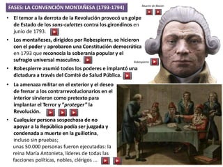 FASES: LA CONVENCIÓN MONTAÑESA (1793-1794)
• El temor a la derrota de la Revolución provocó un golpe
de Estado de los sans-culottes contra los girondinos en
junio de 1793.
• Los montañeses, dirigidos por Robespierre, se hicieron
con el poder y aprobaron una Constitución democrática
en 1793 que reconocía la soberanía popular y el
sufragio universal masculino.
• Robespierre asumió todos los poderes e implantó una
dictadura a través del Comité de Salud Pública.
• La amenaza militar en el exterior y el deseo
de frenar a los contrarrevolucionarios en el
interior sirvieron como pretexto para
implantar el Terror y “proteger” la
Revolución.
• Cualquier persona sospechosa de no
apoyar a la República podía ser juzgada y
condenada a muerte en la guillotina,
incluso sin pruebas;
unas 50.000 personas fueron ejecutadas: la
reina María Antonieta, líderes de todas las
facciones políticas, nobles, clérigos ...
Muerte de Marat:
Robespierre:
 