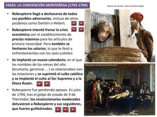 • Robespierre llegó a deshacerse de todos
sus posibles adversarios, incluso de otros
jacobinos como Dantón o Hebert.
• Robespierre intentó frenar la crisis
económica con el establecimiento de
precios máximos para los artículos de
primera necesidad. Pero también se
limitaron los salarios, lo que le llevó a
enfrentamientos con los sans-culottes.
• Se implantó un nuevo calendario, en el que
los nombres de los meses del año
(brumario, germinal. .. ) se relacionaban con
las estaciones y se suprimió el culto católico
y se implantó el culto al Ser Supremo y a la
Diosa Razón.
• Robespierre fue perdiendo apoyos. En julio
de 1794, tras el golpe de estado de 9 de
Thermidor, los revolucionarios moderados
detuvieron a Robespierre y sus seguidores,
que fueron guillotinados.
FASES: LA CONVENCIÓN MONTAÑESA (1793-1794) Muerte de Dantón, Película Andrej Wajda
Robespierre herido en la Convención
 