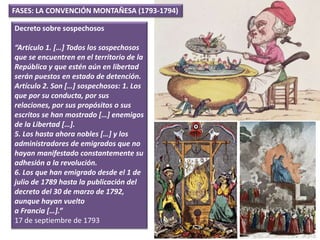 Decreto sobre sospechosos
“Artículo 1. […] Todos los sospechosos
que se encuentren en el territorio de la
República y que estén aún en libertad
serán puestos en estado de detención.
Artículo 2. Son […] sospechosos: 1. Los
que por su conducta, por sus
relaciones, por sus propósitos o sus
escritos se han mostrado […] enemigos
de la Libertad […].
5. Los hasta ahora nobles […] y los
administradores de emigrados que no
hayan manifestado constantemente su
adhesión a la revolución.
6. Los que han emigrado desde el 1 de
julio de 1789 hasta la publicación del
decreto del 30 de marzo de 1792,
aunque hayan vuelto
a Francia […].”
17 de septiembre de 1793
FASES: LA CONVENCIÓN MONTAÑESA (1793-1794)
 