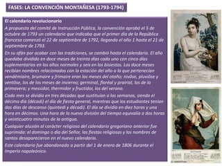 FASES: LA CONVENCIÓN MONTAÑESA (1793-1794)
El calendario revolucionario
A propuesta del comité de Instrucción Pública, la convención aprobó el 5 de
octubre de 1793 un calendario que indicaba que el primer día de la República
francesa comenzó el 22 de septiembre de 1792, llegando el año 1 hasta el 21 de
septiembre de 1793.
En su afán por acabar con las tradiciones, se cambió hasta el calendario. El año
quedaba dividido en doce meses de treinta días cada uno con cinco días
suplementarios en los años normales y seis en los bisiestos. Los doce meses
recibían nombres relacionados con la estación del año a la que pertenecían
vendémiaire, brumaire y frimaire eran los meses del otoño; nivôse, pluviôse y
ventôse, los de los meses de invierno; germinal, floréal y prairial, los de la
primavera; y messidor, thermidor y fructidor, los del verano.
Cada mes se dividía en tres décadas que sustituían a las semanas, siendo el
décimo día (décadi) el día de fiesta general, mientras que los estudiantes tenían
dos días de descanso (quintedi y décadi). El día se dividía en diez horas y una
hora en décimos. Una hora de la nueva división del tiempo equivalía a dos horas
y veinticuatro minutos de la antigua.
Cualquier alusión al carácter religioso del calendario gregoriano anterior fue
suprimida: el domingo o día del Señor, las fiestas religiosas y los nombres de
santos desaparecieron en el nuevo calendario.
Este calendario fue abandonado a partir del 1 de enero de 1806 durante el
Imperio napoleónico.
 