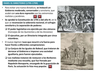 FASES: EL DIRECTORIO (1795-1799)
• Para evitar una nueva dictadura, se instauró un
Gobierno moderado, conservador y censitario, que
acabó con una dura represión con los extremistas
realistas y jacobinos.
• Se aprobó la Constitución de 1795 o del año III, en la
que se reconocían la soberanía nacional, el sufragio
censitario y la separación de poderes:
 El poder legislativo era ejercido por dos cámaras
(Consejos de los Quinientos y de los Ancianos)
 El ejecutivo, por un Directorio integrado por cinco
miembros.
• El nuevo régimen tuvo que recurrir a la fuerza para
hacer frente a diferentes conspiraciones:
 La Conjura de los Iguales de Babeuf, que trataron de
derrocar al Gobierno e imponer una sociedad
igualitaria, pero fueron ejecutados.
 Los realistas trataron de restaurar a los Borbones
mediante una revuelta, que fue frenada por
Napoleón Bonaparte, encargado de la guarnición de
París. Su actuación le hizo muy popular.
 