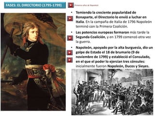 FASES: EL DIRECTORIO (1795-1799)
• Temiendo la creciente popularidad de
Bonaparte, el Directorio lo envió a luchar en
Italia. En la campaña de Italia de 1796 Napoleón
terminó con la Primera Coalición.
• Las potencias europeas formaron más tarde la
Segunda Coalición, y en 1799 comenzó otra vez
la guerra.
• Napoleón, apoyado por la alta burguesía, dio un
golpe de Estado el 18 de brumario (9 de
noviembre de 1799) y estableció el Consulado,
en el que el poder lo ejercían tres cónsules:
inicialmente fueron Napoleón, Ducos y Sieyes.
Primeros años de Napoleón
 