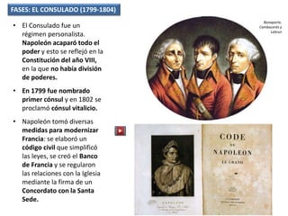 FASES: EL CONSULADO (1799-1804)
• El Consulado fue un
régimen personalista.
Napoleón acaparó todo el
poder y esto se reflejó en la
Constitución del año VIII,
en la que no había división
de poderes.
• En 1799 fue nombrado
primer cónsul y en 1802 se
proclamó cónsul vitalicio.
• Napoleón tomó diversas
medidas para modernizar
Francia: se elaboró un
código civil que simplificó
las leyes, se creó el Banco
de Francia y se regularon
las relaciones con la Iglesia
mediante la firma de un
Concordato con la Santa
Sede.
Bonaparte,
Cambacerés y
Lebrun
 