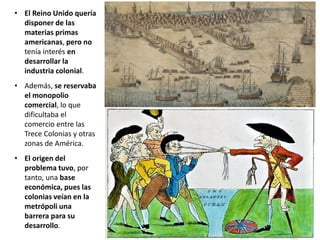 • El Reino Unido quería
disponer de las
materias primas
americanas, pero no
tenía interés en
desarrollar la
industria colonial.
• Además, se reservaba
el monopolio
comercial, lo que
dificultaba el
comercio entre las
Trece Colonias y otras
zonas de América.
• El origen del
problema tuvo, por
tanto, una base
económica, pues las
colonias veían en la
metrópoli una
barrera para su
desarrollo.
 