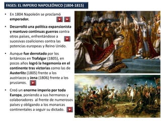 FASES: EL IMPERIO NAPOLEÓNICO (1804-1815)
• En 1804 Napoleón se proclamó
emperador.
• Desarrolló una política expansionista
y mantuvo continuas guerras contra
otros países, enfrentándose a
sucesivas coaliciones contra las
potencias europeas y Reino Unido.
• Aunque fue derrotado por los
británicos en Trafalgar (1805), en
pocos años logró la hegemonía en el
continente tras victorias como las de
Austerlitz (1805) frente a los
austriacos y Jena (1806) frente a los
prusianos.
• Creó un enorme imperio por toda
Europa, poniendo a sus hermanos y
colaboradores al frente de numerosos
países y obligando a los monarcas
continentales a seguir su dictado.
 