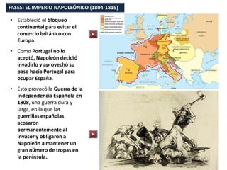 • Estableció el bloqueo
continental para evitar el
comercio británico con
Europa.
• Como Portugal no lo
aceptó, Napoleón decidió
invadirlo y aprovechó su
paso hacia Portugal para
ocupar España.
• Esto provocó la Guerra de la
Independencia Española en
1808, una guerra dura y
larga, en la que las
guerrillas españolas
acosaron
permanentemente al
invasor y obligaron a
Napoleón a mantener un
gran número de tropas en
la península.
FASES: EL IMPERIO NAPOLEÓNICO (1804-1815)
 