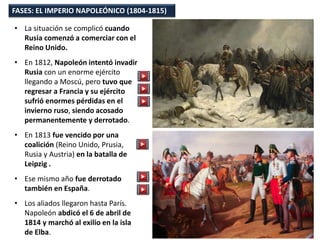 • La situación se complicó cuando
Rusia comenzó a comerciar con el
Reino Unido.
• En 1812, Napoleón intentó invadir
Rusia con un enorme ejército
llegando a Moscú, pero tuvo que
regresar a Francia y su ejército
sufrió enormes pérdidas en el
invierno ruso, siendo acosado
permanentemente y derrotado.
• En 1813 fue vencido por una
coalición (Reino Unido, Prusia,
Rusia y Austria) en la batalla de
Leipzig .
• Ese mismo año fue derrotado
también en España.
• Los aliados llegaron hasta París.
Napoleón abdicó el 6 de abril de
1814 y marchó al exilio en la isla
de Elba.
FASES: EL IMPERIO NAPOLEÓNICO (1804-1815)
 
