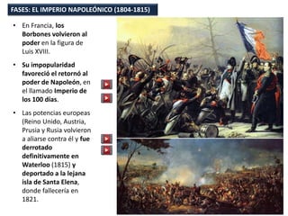 • En Francia, los
Borbones volvieron al
poder en la figura de
Luis XVIII.
• Su impopularidad
favoreció el retornó al
poder de Napoleón, en
el llamado Imperio de
los 100 días.
• Las potencias europeas
(Reino Unido, Austria,
Prusia y Rusia volvieron
a aliarse contra él y fue
derrotado
definitivamente en
Waterloo (1815) y
deportado a la lejana
isla de Santa Elena,
donde fallecería en
1821.
FASES: EL IMPERIO NAPOLEÓNICO (1804-1815)
 
