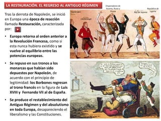 Tras la derrota de Napoleón, se inició
en Europa una época de reacción
llamada Restauración, caracterizada
por:
• Europa retorna al orden anterior a
la Revolución Francesa, como si
esta nunca hubiera existido y se
vuelve al equilibrio entre las
potencias europeas.
• Se repuso en sus tronos a los
monarcas que habían sido
depuestos por Napoleón, de
acuerdo con el principio de
legitimidad: los Borbones regresan
al trono francés en la figura de Luis
XVIII y Fernando VII al de España.
• Se produce el restablecimiento del
Antiguo Régimen y del absolutismo
en toda Europa, desapareciendo el
liberalismo y las Constituciones.
LA RESTAURACIÓN. EL REGRESO AL ANTIGUO RÉGIMEN
Talyllerand
Castlereagh
Emperadores de
Austria, Rusia y
Prusia Rey de Sajonia
República de
Liguria
 
