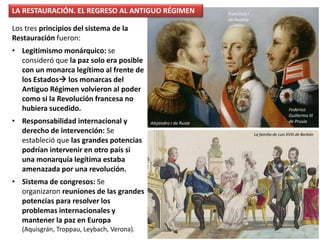 Los tres principios del sistema de la
Restauración fueron:
• Legitimismo monárquico: se
consideró que la paz solo era posible
con un monarca legítimo al frente de
los Estados los monarcas del
Antiguo Régimen volvieron al poder
como si la Revolución francesa no
hubiera sucedido.
• Responsabilidad internacional y
derecho de intervención: Se
estableció que las grandes potencias
podrían intervenir en otro país si
una monarquía legítima estaba
amenazada por una revolución.
• Sistema de congresos: Se
organizaron reuniones de las grandes
potencias para resolver los
problemas internacionales y
mantener la paz en Europa
(Aquisgrán, Troppau, Leybach, Verona).
LA RESTAURACIÓN. EL REGRESO AL ANTIGUO RÉGIMEN
La familia de Luis XVIII de Borbón
Alejandro I de Rusia
Federico
Guillermo III
de Prusia
Francisco I
de Austria
 