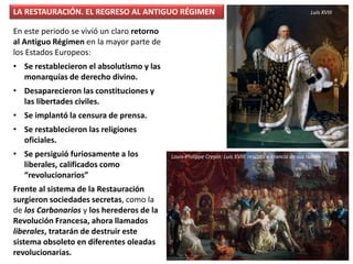 LA RESTAURACIÓN. EL REGRESO AL ANTIGUO RÉGIMEN
En este periodo se vivió un claro retorno
al Antiguo Régimen en la mayor parte de
los Estados Europeos:
• Se restablecieron el absolutismo y las
monarquías de derecho divino.
• Desaparecieron las constituciones y
las libertades civiles.
• Se implantó la censura de prensa.
• Se restablecieron las religiones
oficiales.
• Se persiguió furiosamente a los
liberales, calificados como
“revolucionarios”
Frente al sistema de la Restauración
surgieron sociedades secretas, como la
de los Carbonarios y los herederos de la
Revolución Francesa, ahora llamados
liberales, tratarán de destruir este
sistema obsoleto en diferentes oleadas
revolucionarias.
Luis XVIII
Louis-Philippe Crepin: Luis XVIII rescata a Francia de sus ruinas
 