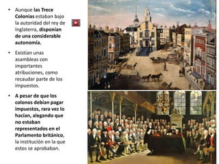 • Aunque las Trece
Colonias estaban bajo
la autoridad del rey de
Inglaterra, disponían
de una considerable
autonomía.
• Existían unas
asambleas con
importantes
atribuciones, como
recaudar parte de los
impuestos.
• A pesar de que los
colonos debían pagar
impuestos, rara vez lo
hacían, alegando que
no estaban
representados en el
Parlamento británico,
la institución en la que
estos se aprobaban.
 