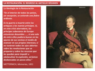 La ideología de la Restauración
“En el interior de todos los países,
sin excepción, se extiende una fiebre
ardiente.
Es la guerra a muerte entre los
antiguos y los nuevos príncipes. Si,
en esta crisis aterradora, los
príncipes soberanos de Europa
estuvieran desunidos ... , si uno solo
de entre ellos pudiera buscar en los
apuros de sus vecinos el medio de
avanzar en sus propios intereses; si
no tuvieran todos los ojos abiertos
sobre las revoluciones que se
preparan y sobre los recursos que
les quedan para impedir u
obstaculizar la explosión, seríamos
desbancados en pocos años.”
METTERNICH, Memorias, 1831
LA RESTAURACIÓN. EL REGRESO AL ANTIGUO RÉGIMEN
Metternich
 