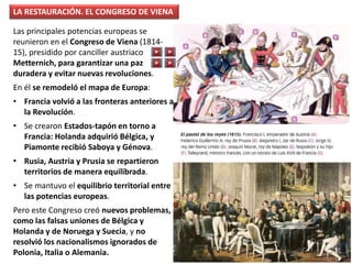 Las principales potencias europeas se
reunieron en el Congreso de Viena (1814-
15), presidido por canciller austriaco
Metternich, para garantizar una paz
duradera y evitar nuevas revoluciones.
En él se remodeló el mapa de Europa:
• Francia volvió a las fronteras anteriores a
la Revolución.
• Se crearon Estados-tapón en torno a
Francia: Holanda adquirió Bélgica, y
Piamonte recibió Saboya y Génova.
• Rusia, Austria y Prusia se repartieron
territorios de manera equilibrada.
• Se mantuvo el equilibrio territorial entre
las potencias europeas.
Pero este Congreso creó nuevos problemas,
como las falsas uniones de Bélgica y
Holanda y de Noruega y Suecia, y no
resolvió los nacionalismos ignorados de
Polonia, Italia o Alemania.
LA RESTAURACIÓN. EL CONGRESO DE VIENA
 