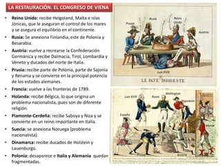 • Reino Unido: recibe Helgoland, Malta e islas
Jónicas, que le aseguran el control de los mares
y se asegura el equilibrio en el continente.
• Rusia: Se anexiona Finlandia, este de Polonia y
Besarabia.
• Austria: vuelve a recrearse la Confederación
Germánica y recibe Dalmacia, Tirol, Lombardía y
Véneto y ducados del norte de Italia.
• Prusia: recibe parte de Polonia, parte de Sajonia
y Renania y se convierte en la principal potencia
de los estados alemanes.
• Francia: vuelve a las fronteras de 1789.
• Holanda: recibe Bélgica, lo que origina un
problema nacionalista, pues son de diferente
religión.
• Piamonte-Cerdeña: recibe Saboya y Niza y se
convierte en un reino importante en Italia.
• Suecia: se anexiona Noruega (problema
nacionalista).
• Dinamarca: recibe ducados de Holstein y
Lauenburgo.
• Polonia: desaparece e Italia y Alemania quedan
fragmentadas.
LA RESTAURACIÓN. EL CONGRESO DE VIENA
España
Prusia
Luis XVIII
Austria
Rusia
Wellington
Napoleón
Murat
Prusia
Luis XVIII
Austria
Rusia
Napoleón
Reino
Unido
 