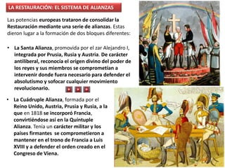 • La Cuádruple Alianza, formada por el
Reino Unido, Austria, Prusia y Rusia, a la
que en 1818 se incorporó Francia,
convirtiéndose así en la Quíntuple
Alianza. Tenía un carácter militar y los
países firmantes se comprometieron a
mantener en el trono de Francia a Luis
XVIII y a defender el orden creado en el
Congreso de Viena.
Las potencias europeas trataron de consolidar la
Restauración mediante una serie de alianzas. Estas
dieron lugar a la formación de dos bloques diferentes:
• La Santa Alianza, promovida por el zar Alejandro I,
integrada por Prusia, Rusia y Austria. De carácter
antiliberal, reconocía el origen divino del poder de
los reyes y sus miembros se comprometían a
intervenir donde fuera necesario para defender el
absolutismo y sofocar cualquier movimiento
revolucionario.
LA RESTAURACIÓN: EL SISTEMA DE ALIANZAS
 