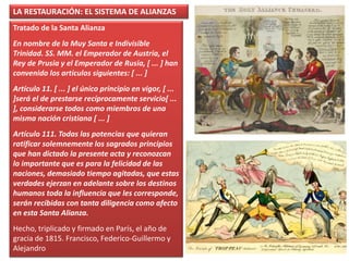 LA RESTAURACIÓN: EL SISTEMA DE ALIANZAS
Tratado de la Santa Alianza
En nombre de la Muy Santa e Indivisible
Trinidad. SS. MM. el Emperador de Austria, el
Rey de Prusia y el Emperador de Rusia, [ ... ] han
convenido los artículos siguientes: [ ... ]
Artículo 11. [ ... ] el único principio en vigor, [ ...
]será el de prestarse recíprocamente servicio[ ...
], considerarse todos como miembros de una
misma nación cristiana [ ... ]
Artículo 111. Todas las potencias que quieran
ratificar solemnemente los sagrados principios
que han dictado la presente acta y reconozcan
lo importante que es para la felicidad de las
naciones, demasiado tiempo agitadas, que estas
verdades ejerzan en adelante sobre los destinos
humanos toda la influencia que les corresponde,
serán recibidas con tanta diligencia como afecto
en esta Santa Alianza.
Hecho, triplicado y firmado en París, el año de
gracia de 1815. Francisco, Federico-Guillermo y
Alejandro
 