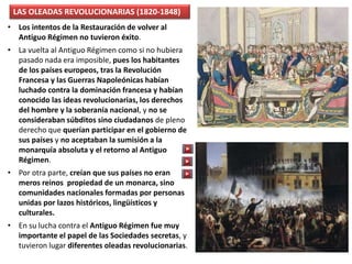 LAS OLEADAS REVOLUCIONARIAS (1820-1848)
• Los intentos de la Restauración de volver al
Antiguo Régimen no tuvieron éxito.
• La vuelta al Antiguo Régimen como si no hubiera
pasado nada era imposible, pues los habitantes
de los países europeos, tras la Revolución
Francesa y las Guerras Napoleónicas habían
luchado contra la dominación francesa y habían
conocido las ideas revolucionarias, los derechos
del hombre y la soberanía nacional, y no se
consideraban súbditos sino ciudadanos de pleno
derecho que querían participar en el gobierno de
sus países y no aceptaban la sumisión a la
monarquía absoluta y el retorno al Antiguo
Régimen.
• Por otra parte, creían que sus países no eran
meros reinos propiedad de un monarca, sino
comunidades nacionales formadas por personas
unidas por lazos históricos, lingüísticos y
culturales.
• En su lucha contra el Antiguo Régimen fue muy
importante el papel de las Sociedades secretas, y
tuvieron lugar diferentes oleadas revolucionarias.
 