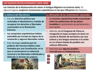 LAS OLEADAS REVOLUCIONARIAS (1820-1848)
Los intentos de la Restauración de volver al Antiguo Régimen no tuvieron éxito. En
algunos lugares surgieron revoluciones espontáneas en las que influyeron dos factores:
La afirmación de los sentimientos nacionales:
• La invasión napoleónica había exacerbado
entre las poblaciones de los países
invadidos el sentimiento de pertenencia a
una nación.
• Además, en el Congreso de Viena se
reorganizó el mapa europeo sin tener en
cuenta la división de territorios con una
cultura y una lengua comunes o la unión
en un mismo Estado de pueblos con
culturas diferentes.
• Esto hizo que algunos pueblos
reivindicaran su independencia.
La defensa del liberalismo:
• Era una doctrina política que
rechazaba el absolutismo y trataba de
recuperar los derechos y libertades
reconocidos en la Revolución
francesa.
• Las conquistas napoleónicas habían
extendido por Europa los logros de la
revolución y algunas libertades civiles.
• Esta ideología sostenía que los
poderes del monarca debían estar
limitados por una Constitución, en la
que se reconocieran la soberanía
nacional y las libertades individuales y
defendía la división de poderes.
 