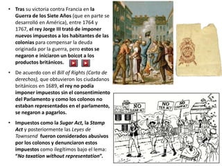• Tras su victoria contra Francia en la
Guerra de los Siete Años (que en parte se
desarrolló en América), entre 1764 y
1767, el rey Jorge III trató de imponer
nuevos impuestos a los habitantes de las
colonias para compensar la deuda
originada por la guerra, pero estos se
negaron e iniciaron un boicot a los
productos británicos.
• De acuerdo con el Bill of Rights (Carta de
derechos), que obtuvieron los ciudadanos
británicos en 1689, el rey no podía
imponer impuestos sin el consentimiento
del Parlamento y como los colonos no
estaban representados en el parlamento,
se negaron a pagarlos.
• Impuestos como la Sugar Act, la Stamp
Act y posteriormente las Leyes de
Townsend fueron considerados abusivos
por los colonos y denunciaron estos
impuestos como ilegítimos bajo el lema:
“No taxation without representation”.
 