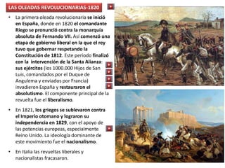 LAS OLEADAS REVOLUCIONARIAS-1820
• La primera oleada revolucionaria se inició
en España, donde en 1820 el comandante
Riego se pronunció contra la monarquía
absoluta de Fernando VII. Así comenzó una
etapa de gobierno liberal en la que el rey
tuvo que gobernar respetando la
Constitución de 1812. Este periodo finalizó
con la intervención de la Santa Alianza:
sus ejércitos (los 1000.000 Hijos de San
Luis, comandados por el Duque de
Angulema y enviados por Francia)
invadieron España y restauraron el
absolutismo. El componente principal de la
revuelta fue el liberalismo.
• En 1821, los griegos se sublevaron contra
el Imperio otomano y lograron su
independencia en 1829, con el apoyo de
las potencias europeas, especialmente
Reino Unido. La ideología dominante de
este movimiento fue el nacionalismo.
• En Italia las revueltas liberales y
nacionalistas fracasaron.
 